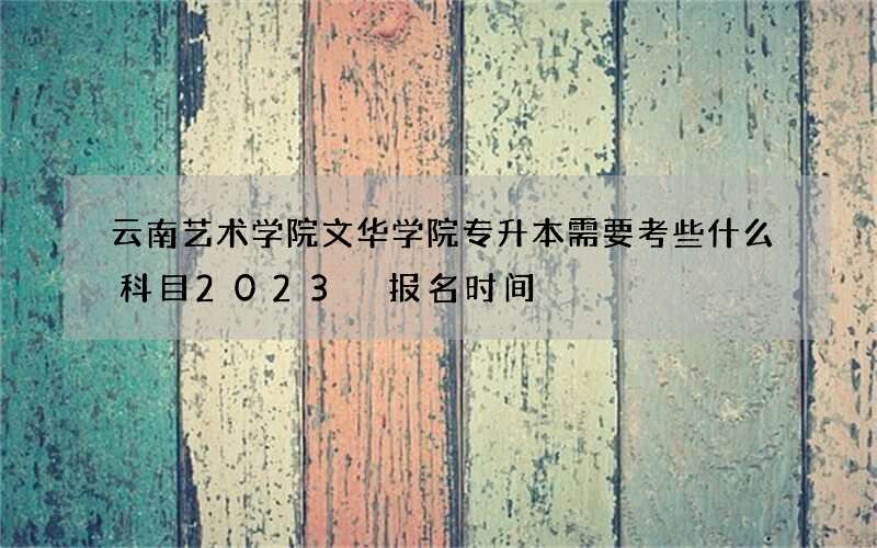 云南艺术学院文华学院专升本需要考些什么科目2023 报名时间